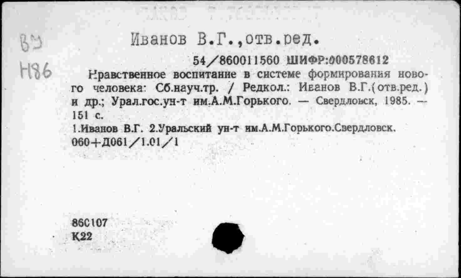 ﻿№
№6
Иванов В.Г.,отв.оед.
54/860011560 ШИФР:000578612
Нравственное воспитание в системе формирования нового человека: Сб.науч.тр. / Редкол.: Иванов В.Г.(отв.ред.) и Др.; Урал.гос.ун-т им.А.М.Горького. — Свердловск, 1985. — 151 с.
1.Иванов В.Г. 2.Уральский ун-т им.А.М.Горького.Свердловск.
060+Д061/1.01/1
86С107
К22